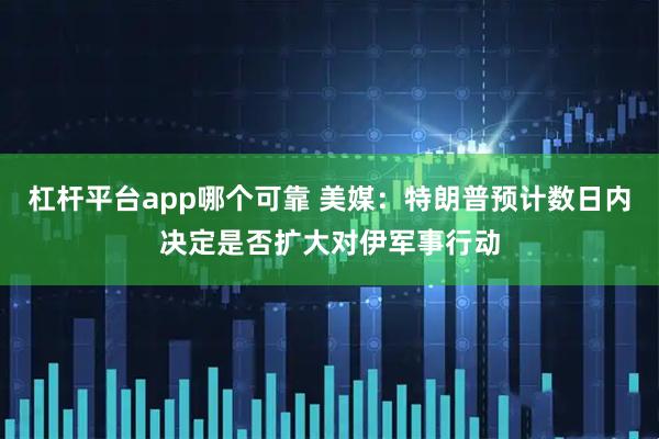 杠杆平台app哪个可靠 美媒：特朗普预计数日内决定是否扩大对伊军事行动
