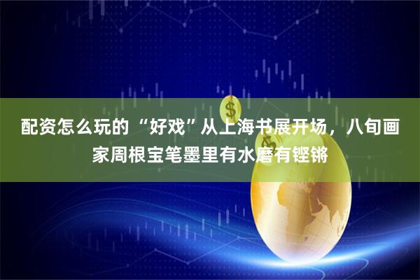 配资怎么玩的 “好戏”从上海书展开场，八旬画家周根宝笔墨里有水磨有铿锵