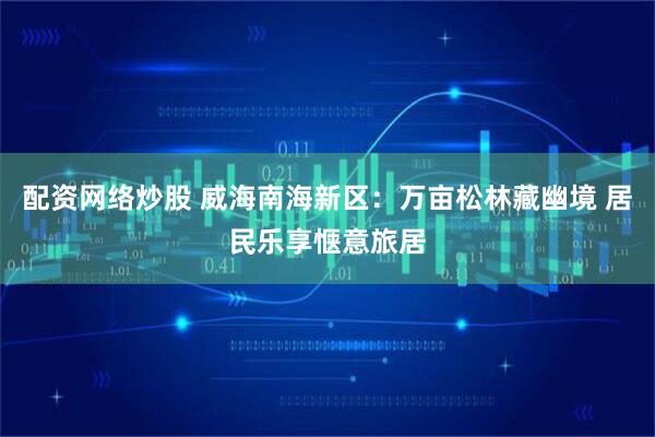 配资网络炒股 威海南海新区：万亩松林藏幽境 居民乐享惬意旅居