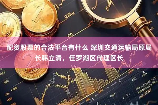配资股票的合法平台有什么 深圳交通运输局原局长韩立清，任罗湖区代理区长